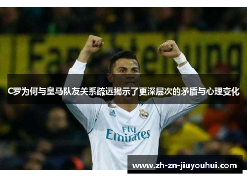 C罗为何与皇马队友关系疏远揭示了更深层次的矛盾与心理变化 C罗为何与皇马队友关系疏远揭示了更深层次的矛盾与心理变化