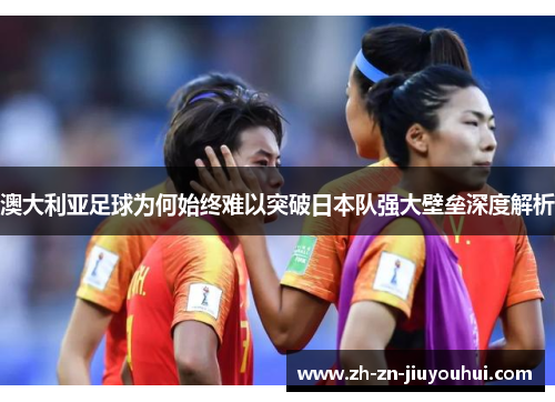 澳大利亚足球为何始终难以突破日本队强大壁垒深度解析