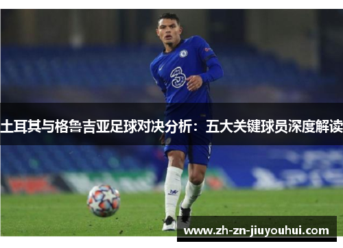 土耳其与格鲁吉亚足球对决分析：五大关键球员深度解读