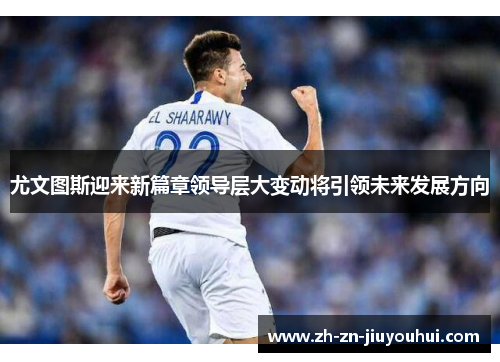 尤文图斯迎来新篇章领导层大变动将引领未来发展方向