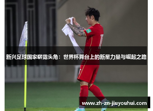 新兴足球国家崭露头角：世界杯舞台上的新星力量与崛起之路