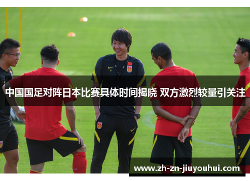 中国国足对阵日本比赛具体时间揭晓 双方激烈较量引关注