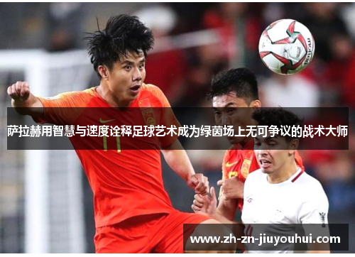 萨拉赫用智慧与速度诠释足球艺术成为绿茵场上无可争议的战术大师 萨拉赫用智慧与速度诠释足球艺术成为绿茵场上无可争议的战术大师