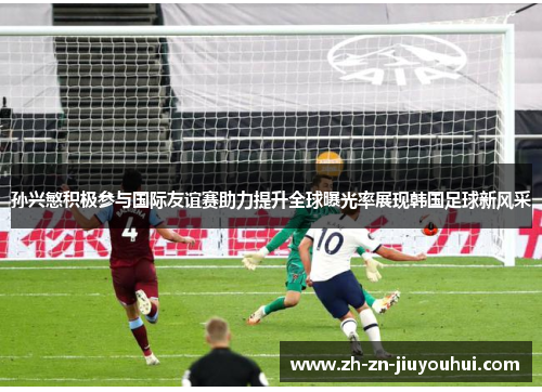 孙兴慜积极参与国际友谊赛助力提升全球曝光率展现韩国足球新风采